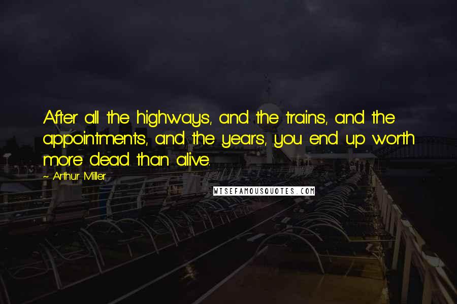 Arthur Miller Quotes: After all the highways, and the trains, and the appointments, and the years, you end up worth more dead than alive.