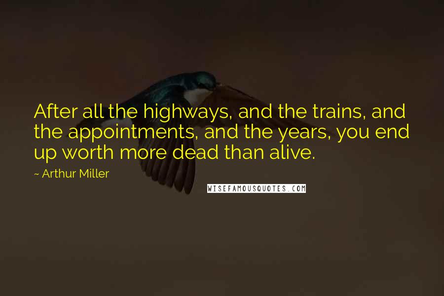 Arthur Miller Quotes: After all the highways, and the trains, and the appointments, and the years, you end up worth more dead than alive.