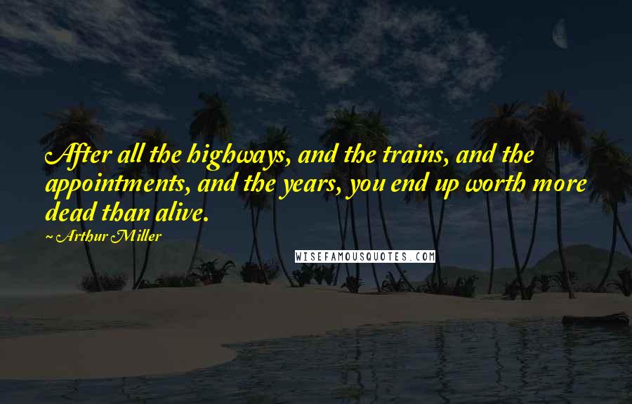 Arthur Miller Quotes: After all the highways, and the trains, and the appointments, and the years, you end up worth more dead than alive.