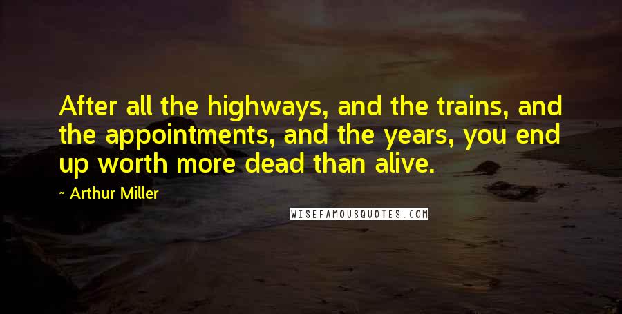 Arthur Miller Quotes: After all the highways, and the trains, and the appointments, and the years, you end up worth more dead than alive.