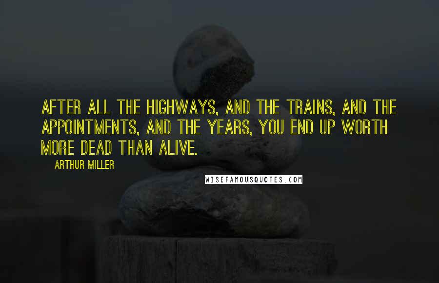 Arthur Miller Quotes: After all the highways, and the trains, and the appointments, and the years, you end up worth more dead than alive.