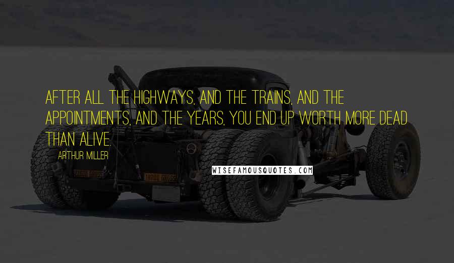 Arthur Miller Quotes: After all the highways, and the trains, and the appointments, and the years, you end up worth more dead than alive.