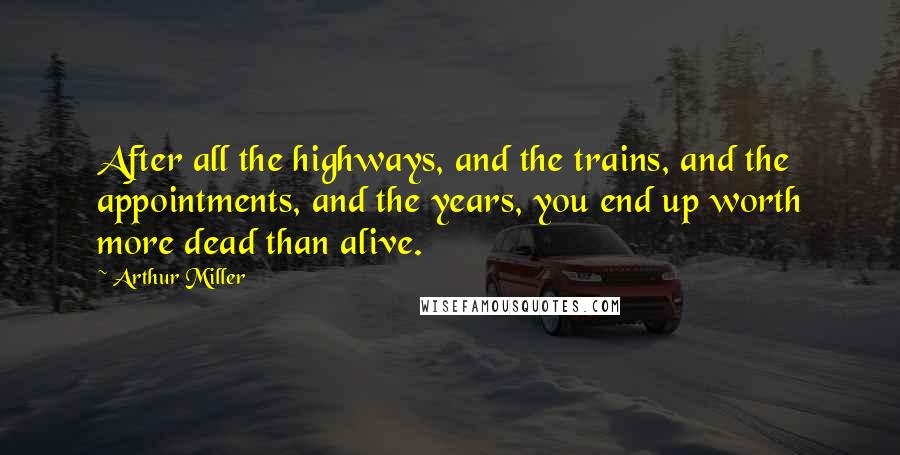 Arthur Miller Quotes: After all the highways, and the trains, and the appointments, and the years, you end up worth more dead than alive.