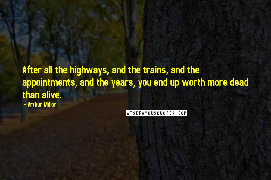 Arthur Miller Quotes: After all the highways, and the trains, and the appointments, and the years, you end up worth more dead than alive.