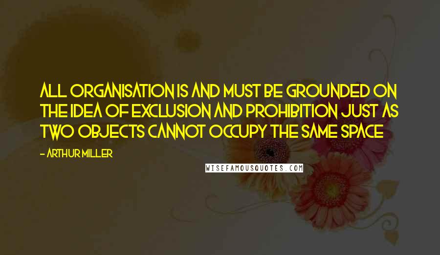 Arthur Miller Quotes: All organisation is and must be grounded on the idea of exclusion and prohibition just as two objects cannot occupy the same space