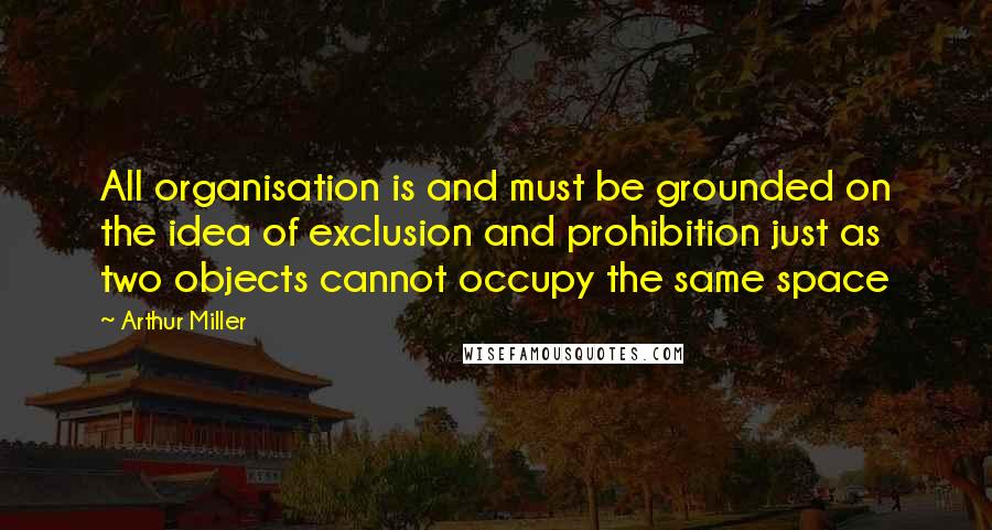 Arthur Miller Quotes: All organisation is and must be grounded on the idea of exclusion and prohibition just as two objects cannot occupy the same space