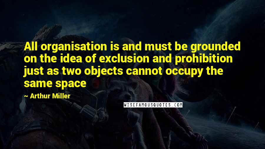 Arthur Miller Quotes: All organisation is and must be grounded on the idea of exclusion and prohibition just as two objects cannot occupy the same space