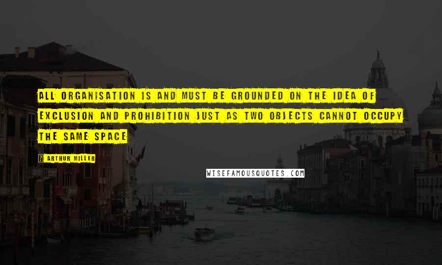 Arthur Miller Quotes: All organisation is and must be grounded on the idea of exclusion and prohibition just as two objects cannot occupy the same space
