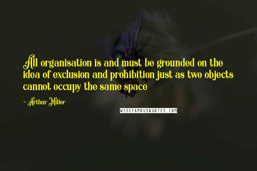 Arthur Miller Quotes: All organisation is and must be grounded on the idea of exclusion and prohibition just as two objects cannot occupy the same space