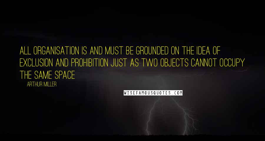 Arthur Miller Quotes: All organisation is and must be grounded on the idea of exclusion and prohibition just as two objects cannot occupy the same space