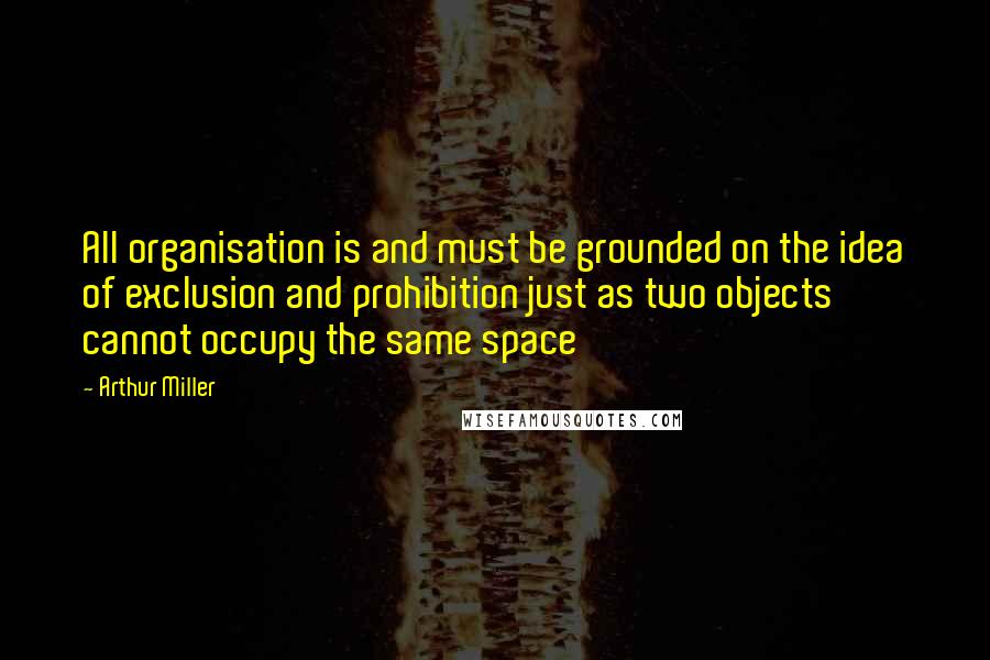 Arthur Miller Quotes: All organisation is and must be grounded on the idea of exclusion and prohibition just as two objects cannot occupy the same space