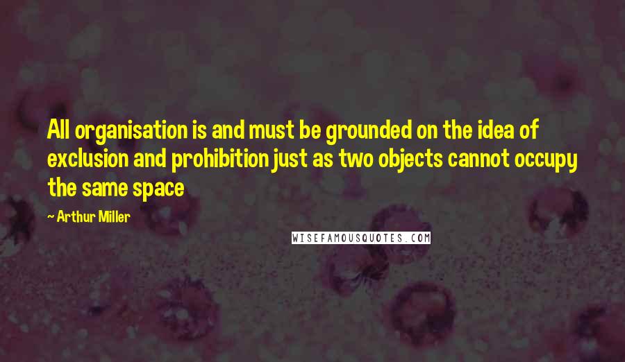 Arthur Miller Quotes: All organisation is and must be grounded on the idea of exclusion and prohibition just as two objects cannot occupy the same space