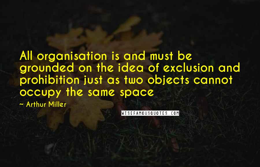Arthur Miller Quotes: All organisation is and must be grounded on the idea of exclusion and prohibition just as two objects cannot occupy the same space