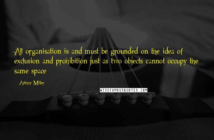 Arthur Miller Quotes: All organisation is and must be grounded on the idea of exclusion and prohibition just as two objects cannot occupy the same space