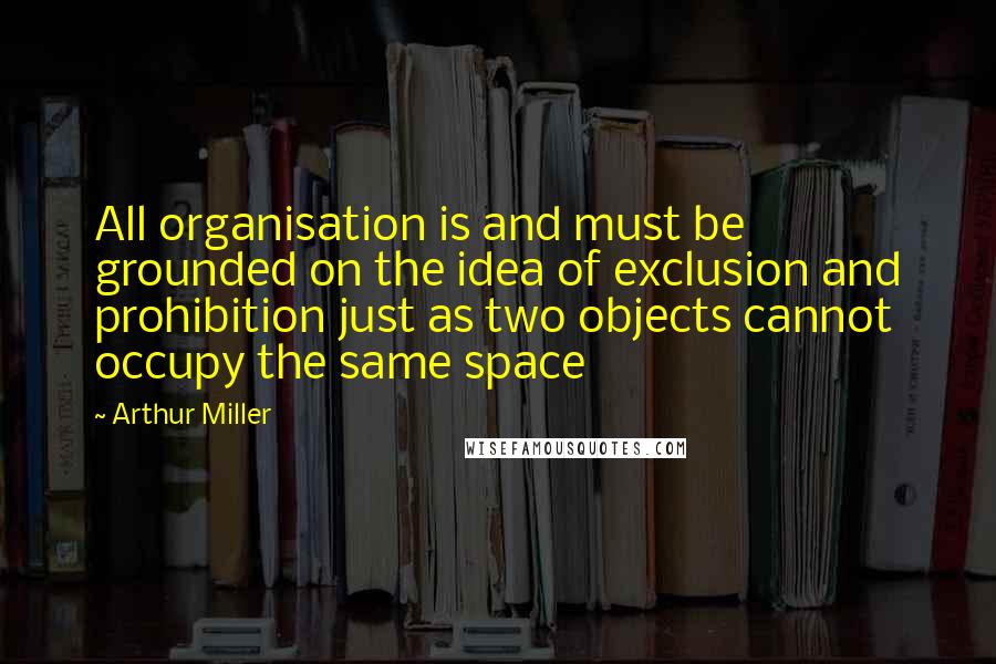 Arthur Miller Quotes: All organisation is and must be grounded on the idea of exclusion and prohibition just as two objects cannot occupy the same space