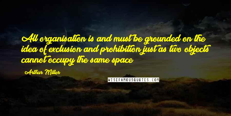 Arthur Miller Quotes: All organisation is and must be grounded on the idea of exclusion and prohibition just as two objects cannot occupy the same space