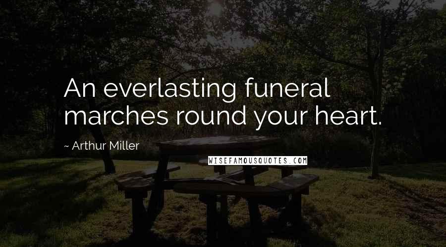 Arthur Miller Quotes: An everlasting funeral marches round your heart.