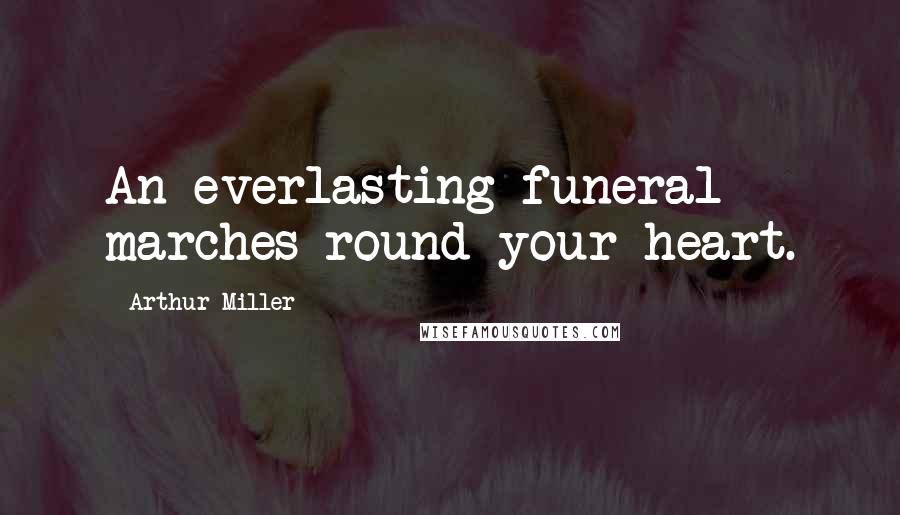 Arthur Miller Quotes: An everlasting funeral marches round your heart.