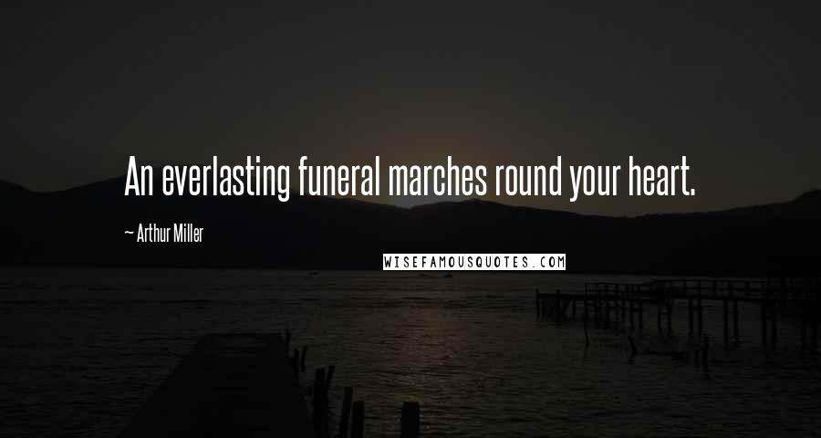 Arthur Miller Quotes: An everlasting funeral marches round your heart.