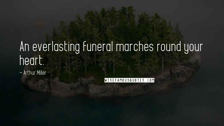 Arthur Miller Quotes: An everlasting funeral marches round your heart.