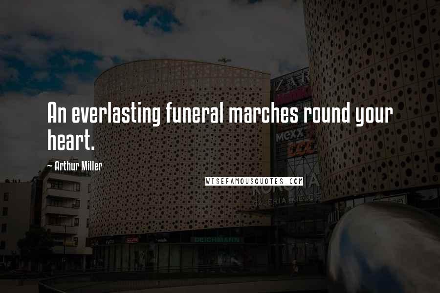 Arthur Miller Quotes: An everlasting funeral marches round your heart.
