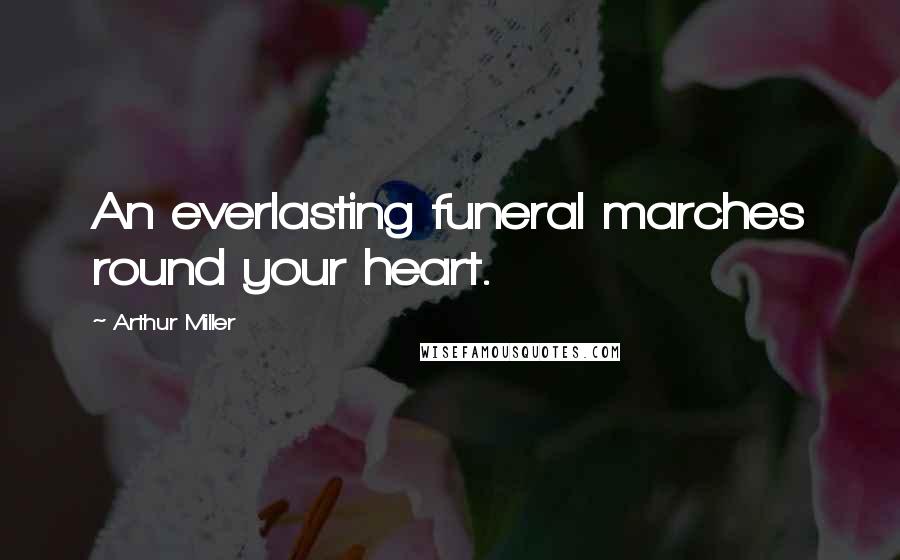 Arthur Miller Quotes: An everlasting funeral marches round your heart.