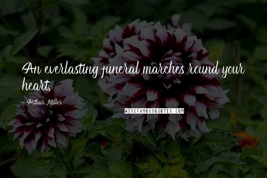 Arthur Miller Quotes: An everlasting funeral marches round your heart.