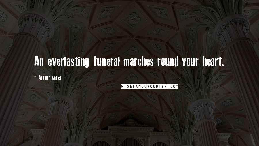 Arthur Miller Quotes: An everlasting funeral marches round your heart.