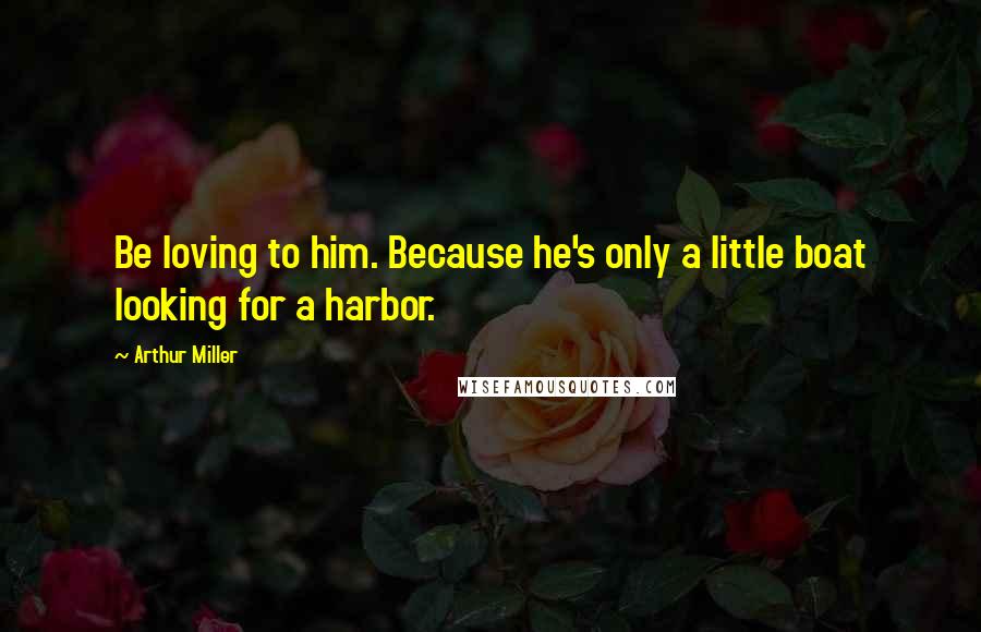 Arthur Miller Quotes: Be loving to him. Because he's only a little boat looking for a harbor.