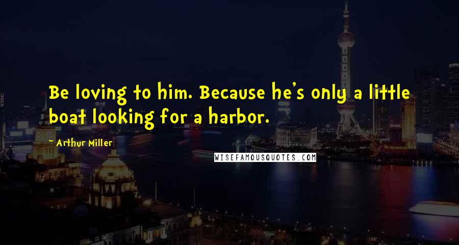 Arthur Miller Quotes: Be loving to him. Because he's only a little boat looking for a harbor.