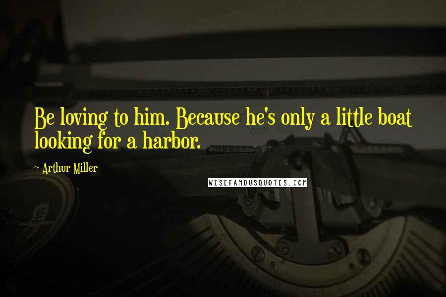 Arthur Miller Quotes: Be loving to him. Because he's only a little boat looking for a harbor.