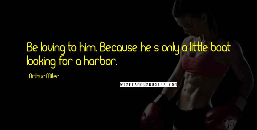 Arthur Miller Quotes: Be loving to him. Because he's only a little boat looking for a harbor.