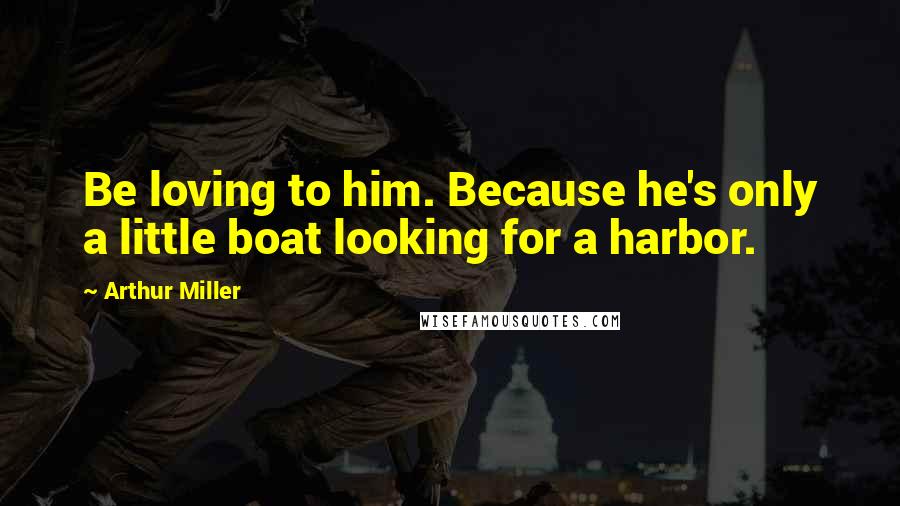 Arthur Miller Quotes: Be loving to him. Because he's only a little boat looking for a harbor.