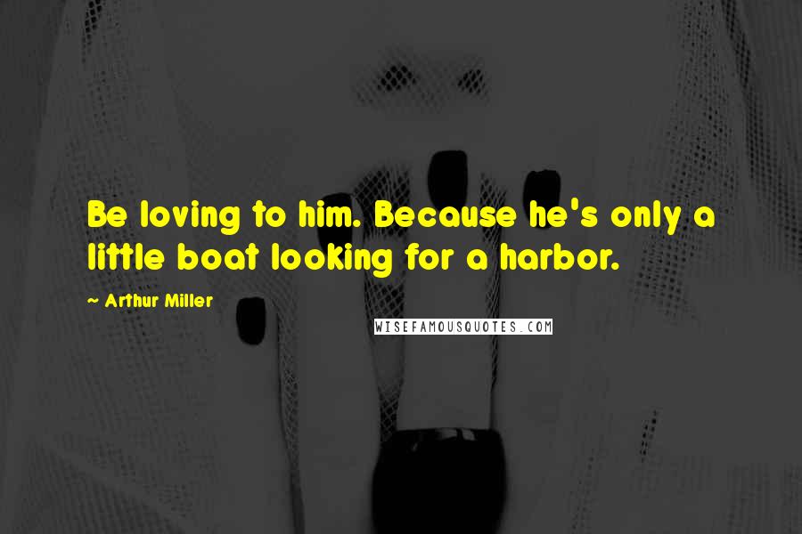 Arthur Miller Quotes: Be loving to him. Because he's only a little boat looking for a harbor.