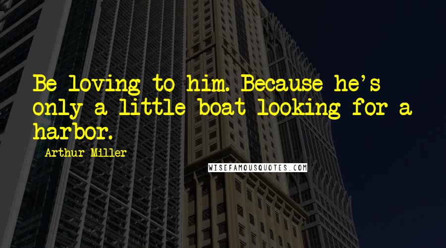 Arthur Miller Quotes: Be loving to him. Because he's only a little boat looking for a harbor.