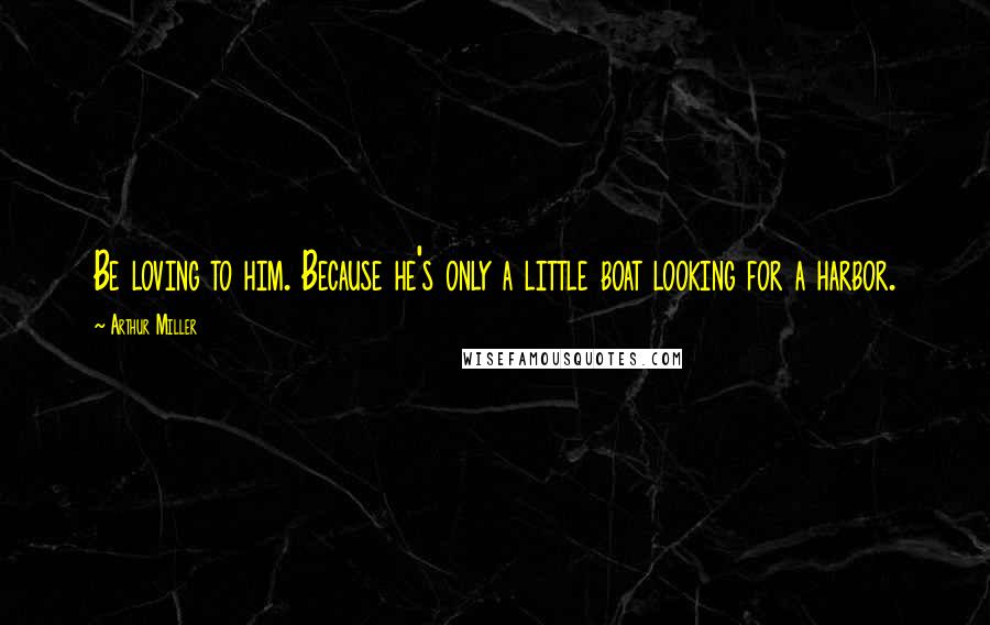 Arthur Miller Quotes: Be loving to him. Because he's only a little boat looking for a harbor.