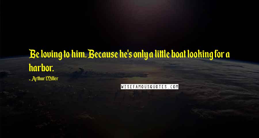 Arthur Miller Quotes: Be loving to him. Because he's only a little boat looking for a harbor.