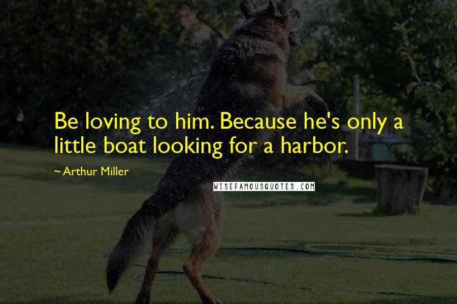 Arthur Miller Quotes: Be loving to him. Because he's only a little boat looking for a harbor.