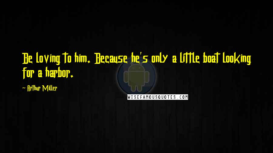 Arthur Miller Quotes: Be loving to him. Because he's only a little boat looking for a harbor.