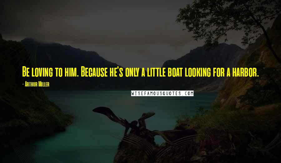 Arthur Miller Quotes: Be loving to him. Because he's only a little boat looking for a harbor.