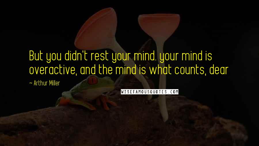 Arthur Miller Quotes: But you didn't rest your mind. your mind is overactive, and the mind is what counts, dear