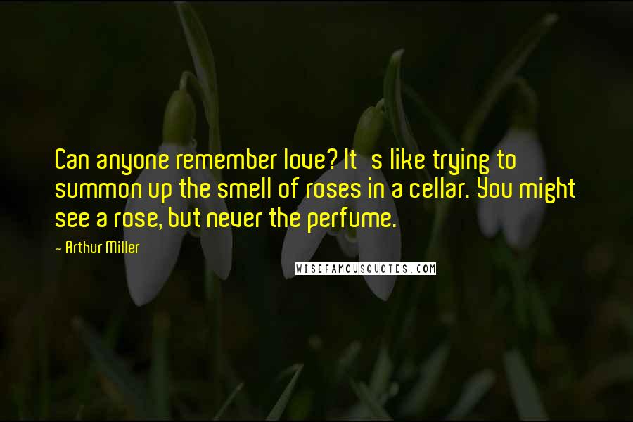 Arthur Miller Quotes: Can anyone remember love? It's like trying to summon up the smell of roses in a cellar. You might see a rose, but never the perfume.