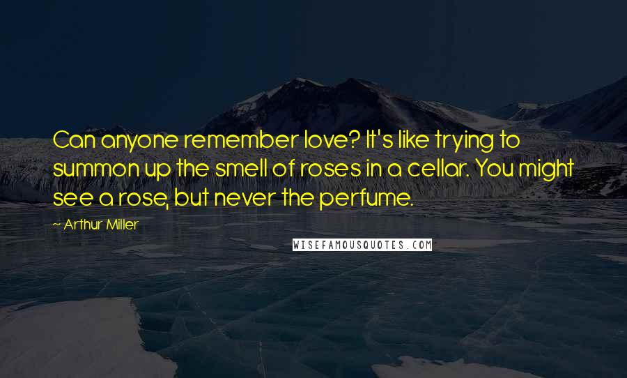 Arthur Miller Quotes: Can anyone remember love? It's like trying to summon up the smell of roses in a cellar. You might see a rose, but never the perfume.