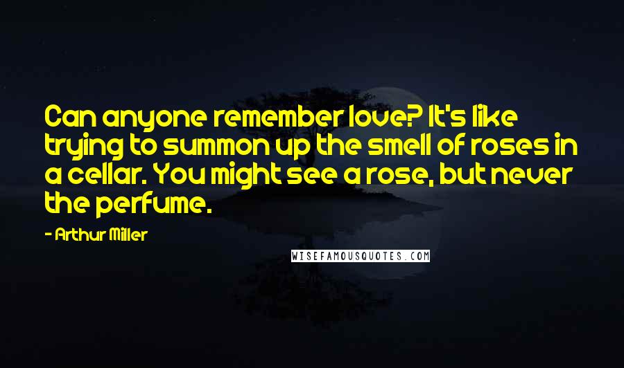Arthur Miller Quotes: Can anyone remember love? It's like trying to summon up the smell of roses in a cellar. You might see a rose, but never the perfume.