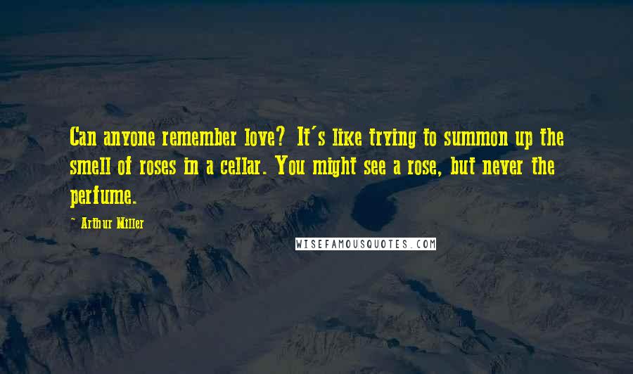 Arthur Miller Quotes: Can anyone remember love? It's like trying to summon up the smell of roses in a cellar. You might see a rose, but never the perfume.