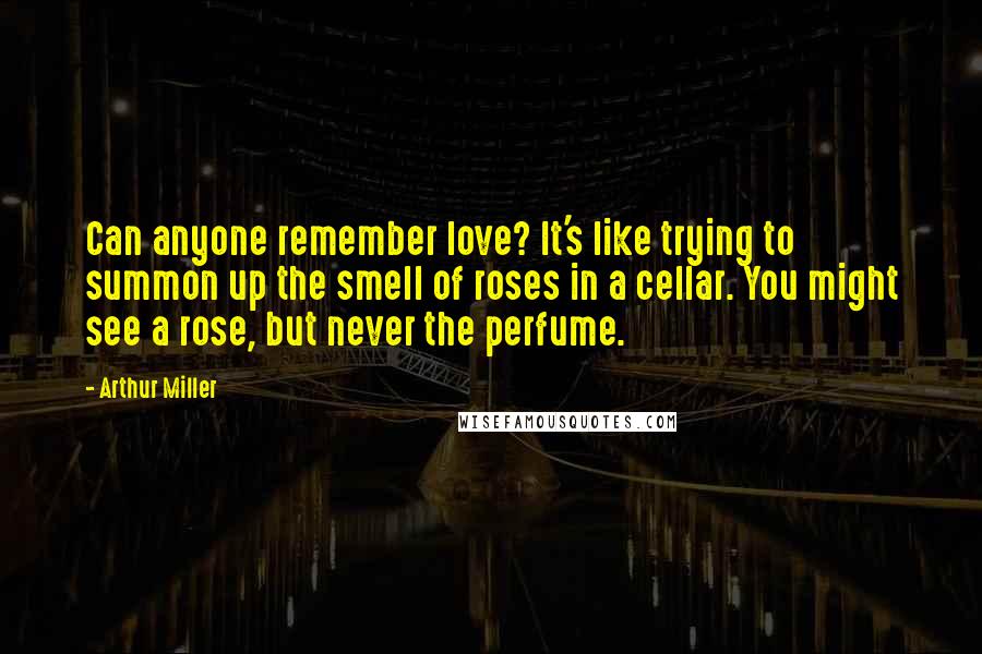 Arthur Miller Quotes: Can anyone remember love? It's like trying to summon up the smell of roses in a cellar. You might see a rose, but never the perfume.