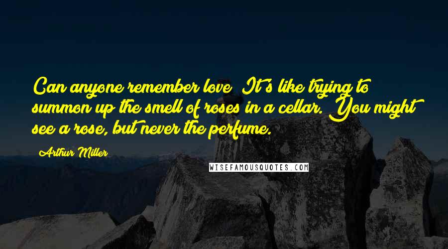 Arthur Miller Quotes: Can anyone remember love? It's like trying to summon up the smell of roses in a cellar. You might see a rose, but never the perfume.