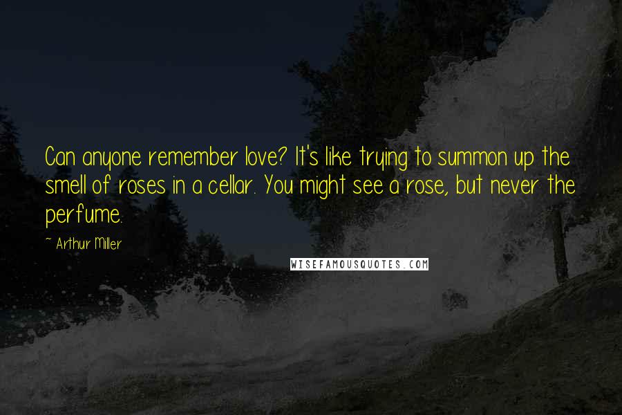 Arthur Miller Quotes: Can anyone remember love? It's like trying to summon up the smell of roses in a cellar. You might see a rose, but never the perfume.