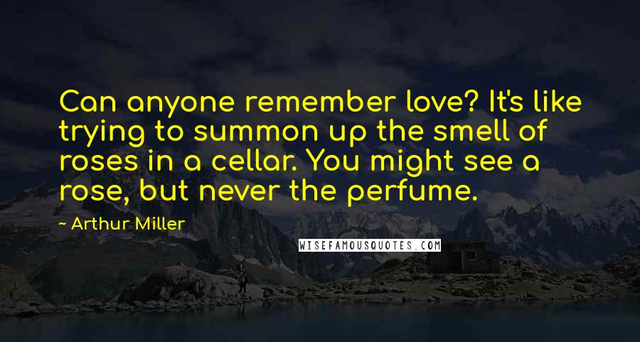 Arthur Miller Quotes: Can anyone remember love? It's like trying to summon up the smell of roses in a cellar. You might see a rose, but never the perfume.