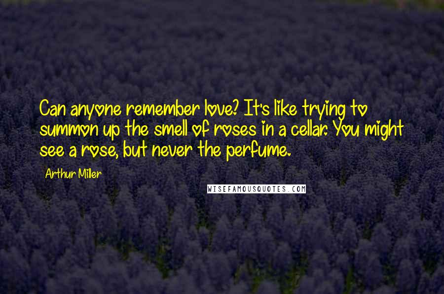 Arthur Miller Quotes: Can anyone remember love? It's like trying to summon up the smell of roses in a cellar. You might see a rose, but never the perfume.
